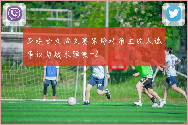 亚运会女排决赛朱婷对角主攻人选争议与战术预测
