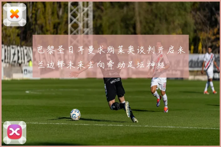 巴黎圣日耳曼求购莱奥谈判开启米兰边锋未来去向牵动足坛神经