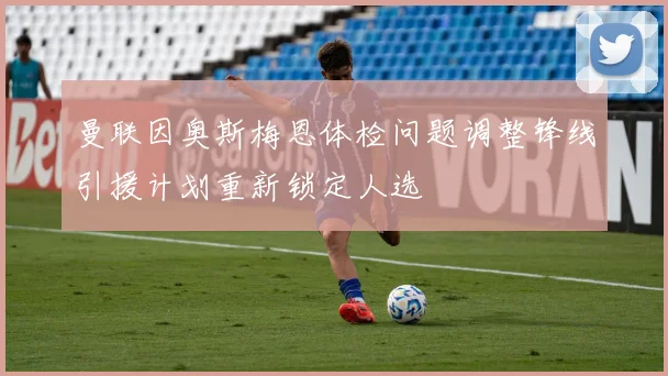 曼联因奥斯梅恩体检问题调整锋线引援计划重新锁定人选