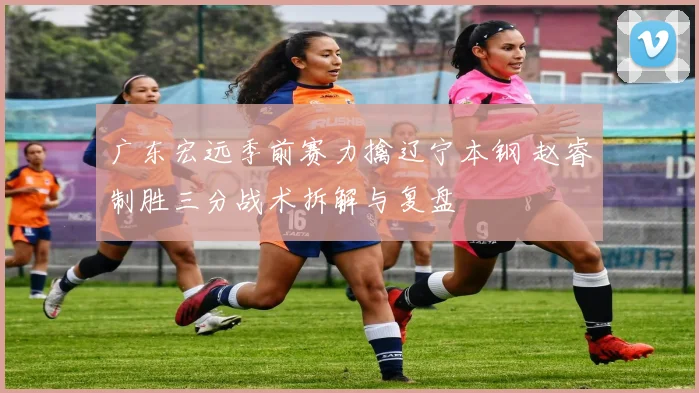 广东宏远季前赛力擒辽宁本钢 赵睿制胜三分战术拆解与复盘