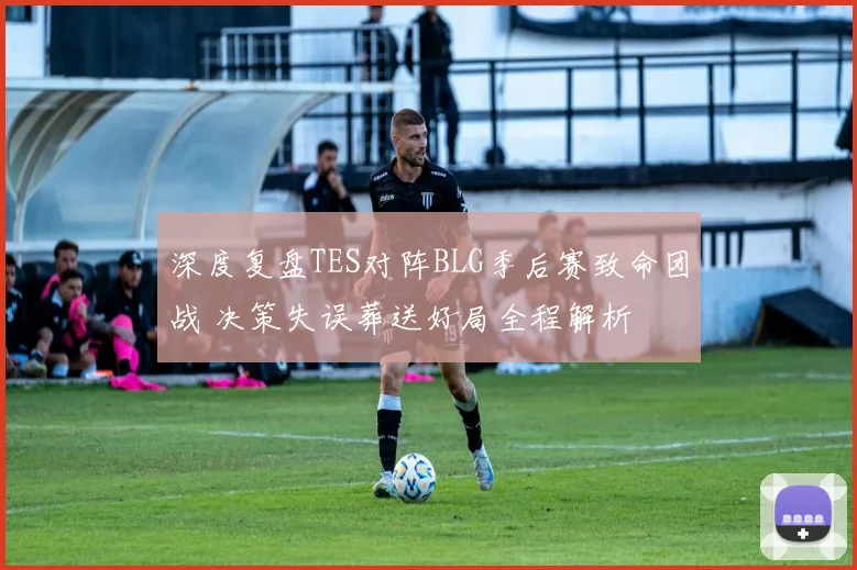 深度复盘TES对阵BLG季后赛致命团战 决策失误葬送好局全程解析