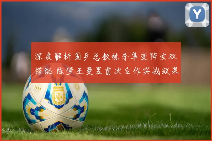深度解析国乒总教练李隼变阵女双搭配 陈梦王曼昱首次合作实战效果与前景展望