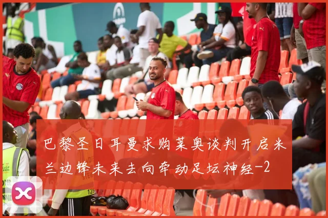 巴黎圣日耳曼求购莱奥谈判开启米兰边锋未来去向牵动足坛神经