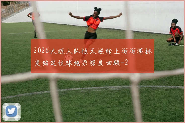 2026大连人队惊天逆转上海海港林良铭定位球绝杀深度回顾