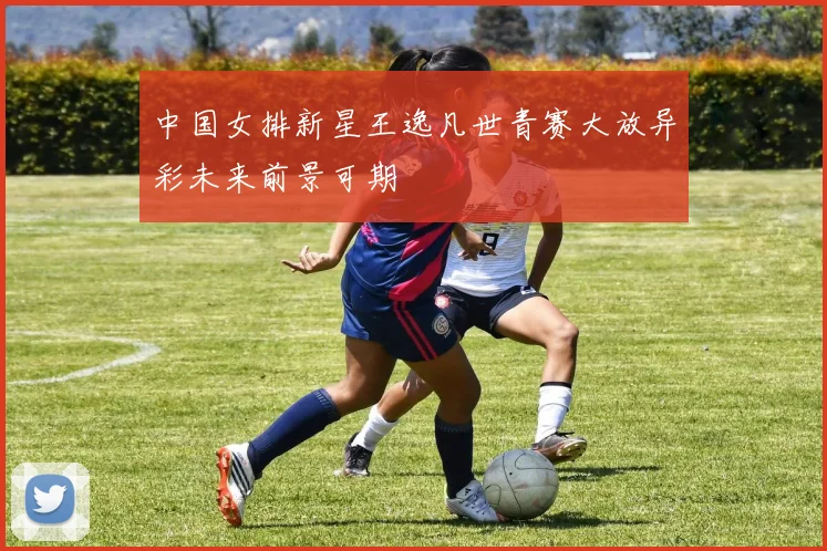 中国女排新星王逸凡世青赛大放异彩未来前景可期