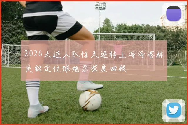 2026大连人队惊天逆转上海海港林良铭定位球绝杀深度回顾
