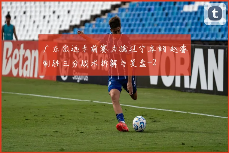 广东宏远季前赛力擒辽宁本钢 赵睿制胜三分战术拆解与复盘